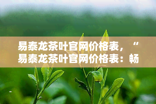 易泰龙茶叶官网价格表，“易泰龙茶叶官网价格表：畅享品质茶叶的最新价目单！”