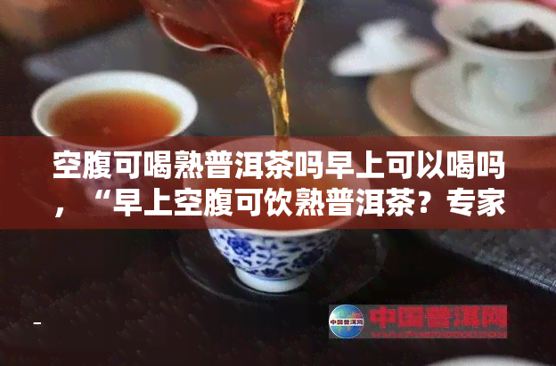 空腹可喝熟普洱茶吗早上可以喝吗，“早上空腹可饮熟普洱茶？专家解答你的疑问！”