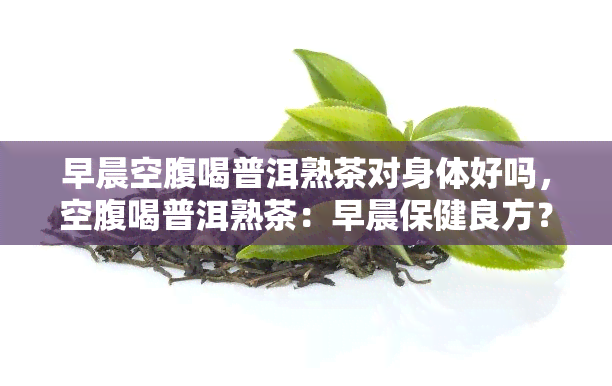 早晨空腹喝普洱熟茶对身体好吗，空腹喝普洱熟茶：早晨保健良方？