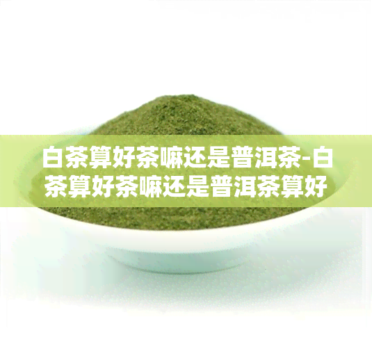 白茶算好茶嘛还是普洱茶-白茶算好茶嘛还是普洱茶算好的