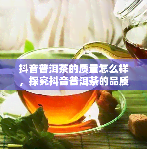 抖音普洱茶的质量怎么样，探究抖音普洱茶的品质：真实用户体验揭秘