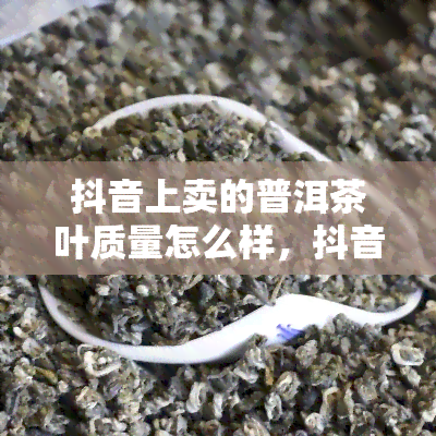 抖音上卖的普洱茶叶质量怎么样，抖音普洱茶质量揭秘：真实调查结果曝光！