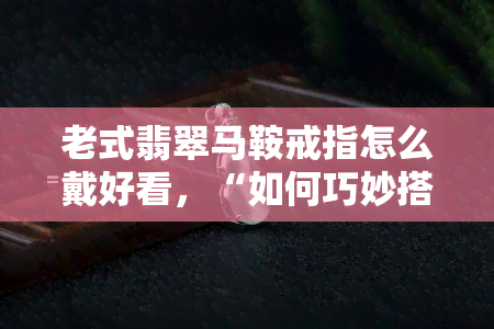 老式翡翠马鞍戒指怎么戴好看，“如何巧妙搭配老式翡翠马鞍戒指，展现优雅魅力！”