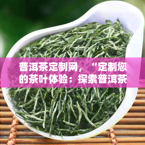 普洱茶定制网，“定制您的茶叶体验：探索普洱茶定制网的独特之处”