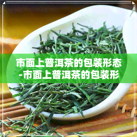 市面上普洱茶的包装形态-市面上普洱茶的包装形态有哪些