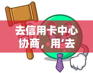 去信用卡中心协商，用‘去信用卡中心协商’解决信用卡问题