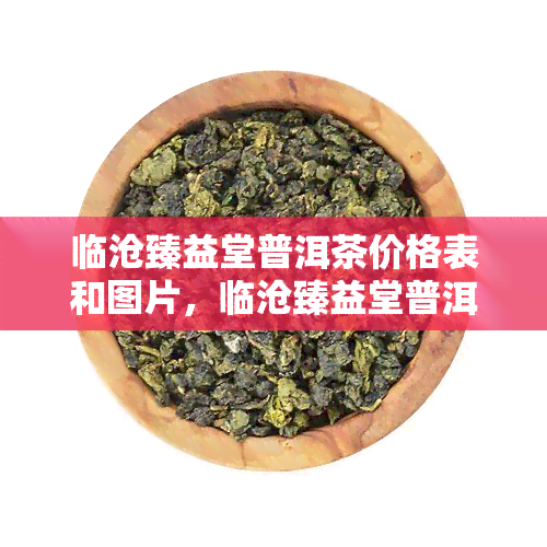 临沧臻益堂普洱茶价格表和图片，临沧臻益堂普洱茶：价格表与精美图片一览