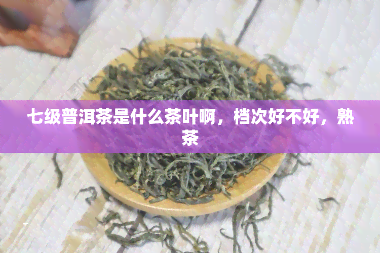 七级普洱茶是什么茶叶啊，档次好不好，熟茶