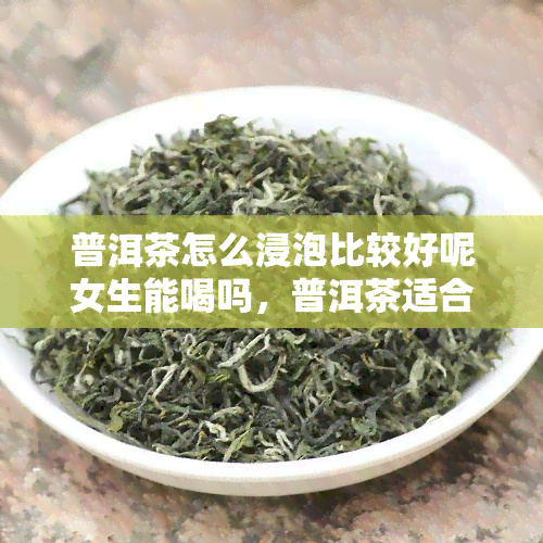 普洱茶怎么浸泡比较好呢女生能喝吗，普洱茶适合怎么泡