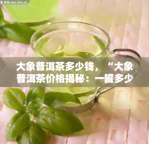 大象普洱茶多少钱，“大象普洱茶价格揭秘：一罐多少钱？”