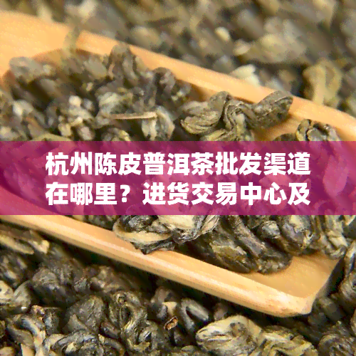 杭州陈皮普洱茶批发渠道在哪里？进货交易中心及排行