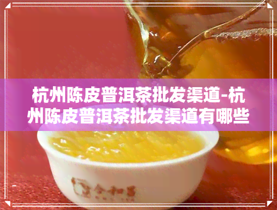 杭州陈皮普洱茶批发渠道-杭州陈皮普洱茶批发渠道有哪些