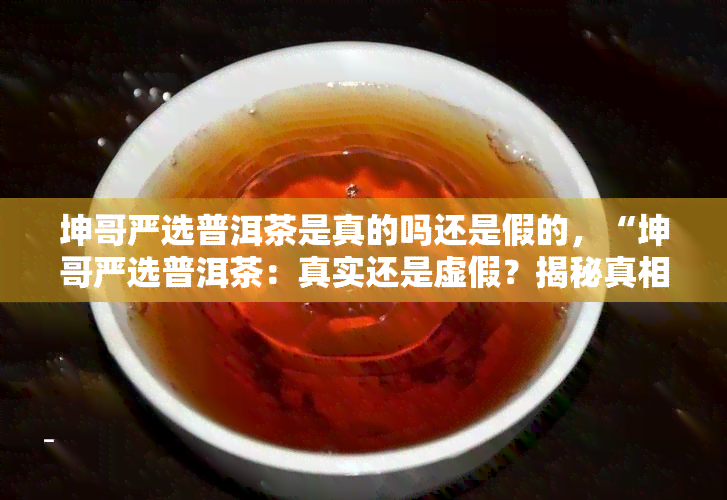 坤哥严选普洱茶是真的吗还是假的，“坤哥严选普洱茶：真实还是虚假？揭秘真相！”