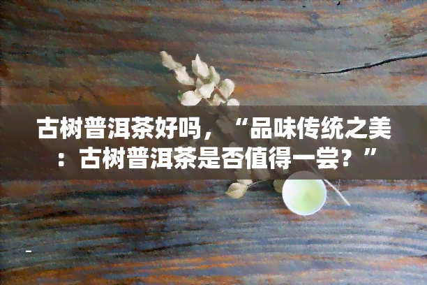 古树普洱茶好吗，“品味传统之美：古树普洱茶是否值得一尝？”