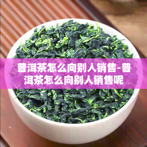 普洱茶怎么向别人销售-普洱茶怎么向别人销售呢