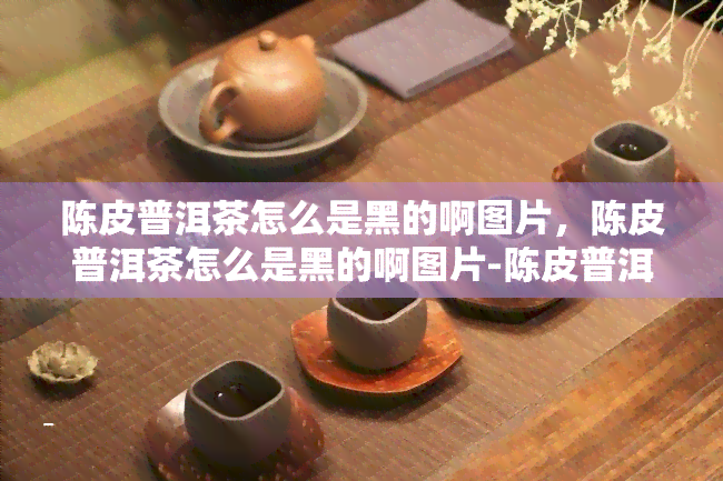 陈皮普洱茶怎么是黑的啊图片，陈皮普洱茶怎么是黑的啊图片-陈皮普洱茶怎么是黑的啊图片大全