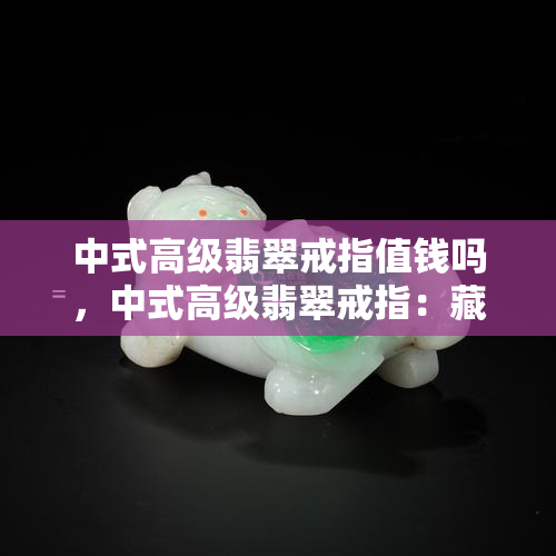 中式高级翡翠戒指值钱吗，中式高级翡翠戒指：藏品价值深度解析