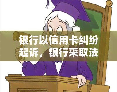 银行以信用卡纠纷起诉，银行采取法律手应对信用卡纠纷：一步探究