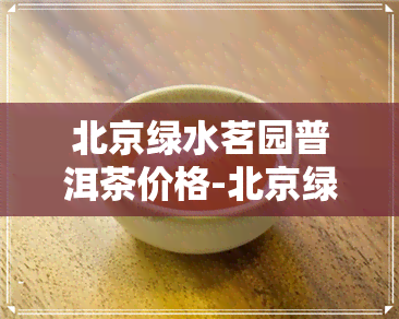 北京绿水茗园普洱茶价格-北京绿水茗园普洱茶价格表