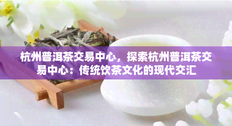 杭州普洱茶交易中心，探索杭州普洱茶交易中心：传统饮茶文化的现代交汇