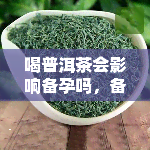 喝普洱茶会影响备孕吗，备孕期间喝普洱茶是否安全？了解影响与建议