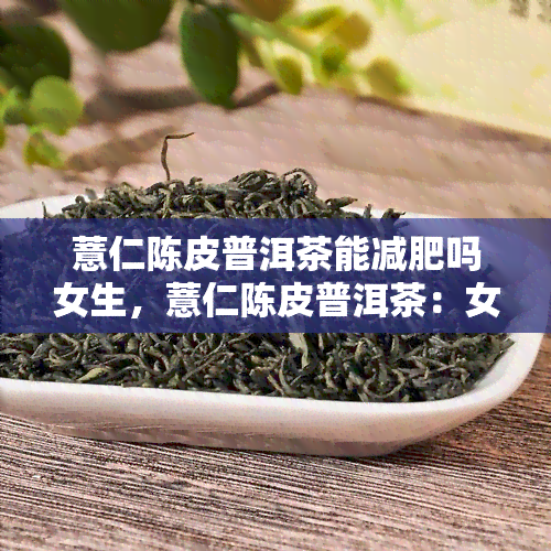 薏仁陈皮普洱茶能减肥吗女生，薏仁陈皮普洱茶：女生减肥的神奇组合？