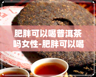 肥胖可以喝普洱茶吗女性-肥胖可以喝普洱茶吗女性