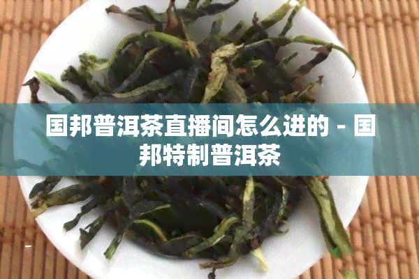 国邦普洱茶直播间怎么进的 - 国邦特制普洱茶