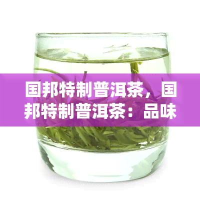 国邦特制普洱茶，国邦特制普洱茶：品味中国传统文化的香醇滋味