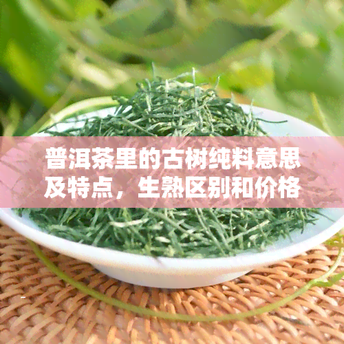 普洱茶里的古树纯料意思及特点，生熟区别和价格