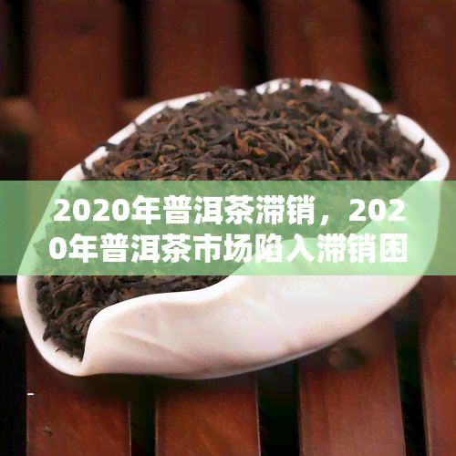 2020年普洱茶滞销，2020年普洱茶市场陷入滞销困境