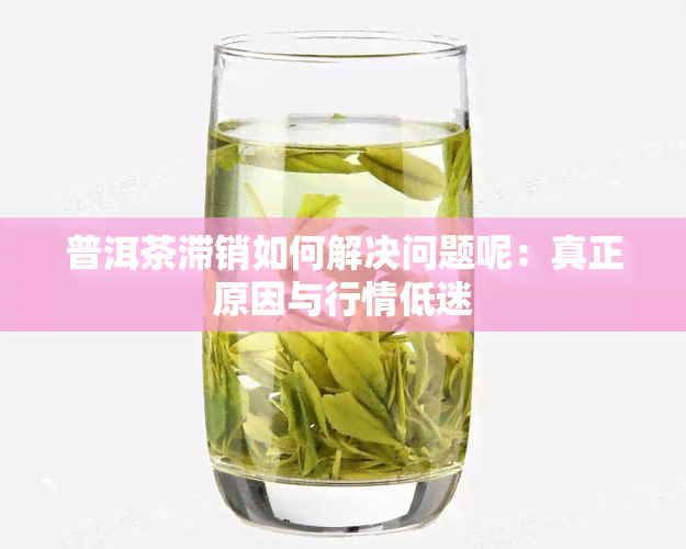 普洱茶滞销如何解决问题呢：真正原因与行情低迷