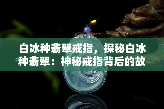 白冰种翡翠戒指，探秘白冰种翡翠：神秘戒指背后的故事