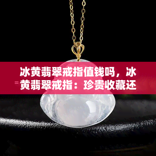 冰黄翡翠戒指值钱吗，冰黄翡翠戒指：珍贵收藏还是千金之物？