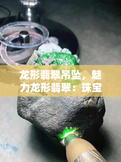 龙形翡翠吊坠，魅力龙形翡翠：珠宝界的宝藏吊坠