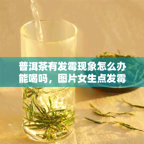 普洱茶有发霉现象怎么办能喝吗，图片女生点发霉了还能喝吗？