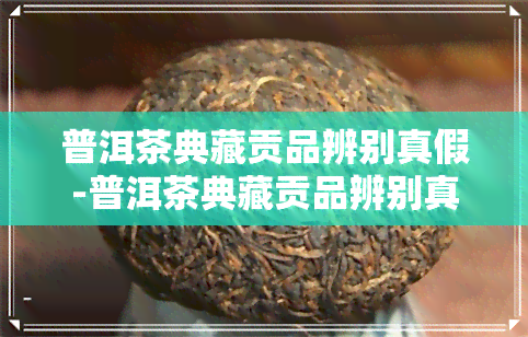 普洱茶典藏贡品辨别真假-普洱茶典藏贡品辨别真假视频