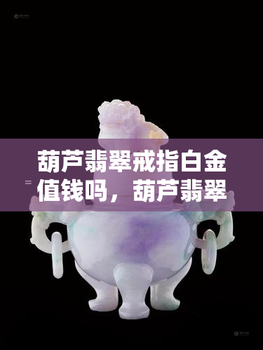 葫芦翡翠戒指白金值钱吗，葫芦翡翠戒指白金值钱吗-葫芦翡翠戒指白金值钱吗图片