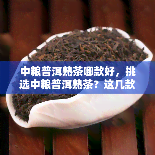 中粮普洱熟茶哪款好，挑选中粮普洱熟茶？这几款值得一试！