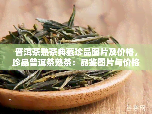 普洱茶熟茶典藏珍品图片及价格，珍品普洱茶熟茶：品鉴图片与价格