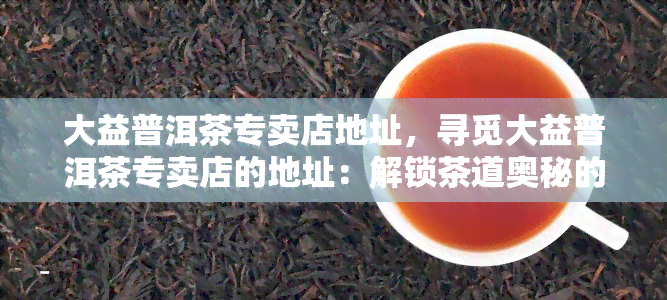 大益普洱茶专卖店地址，寻觅大益普洱茶专卖店的地址：解锁茶道奥秘的门牌指南