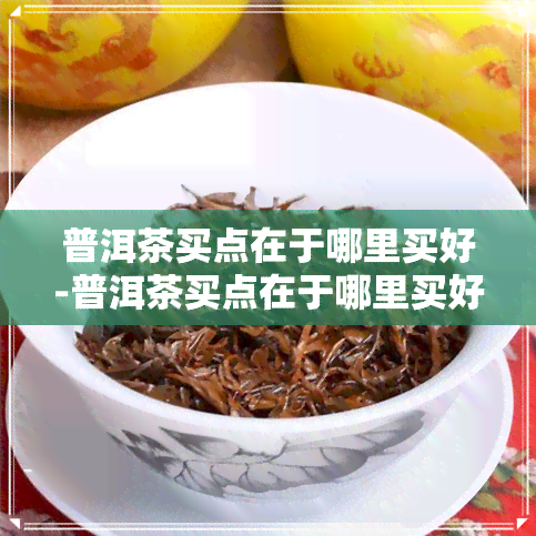 普洱茶买点在于哪里买好-普洱茶买点在于哪里买好呢