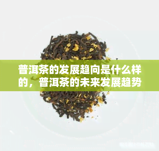 普洱茶的发展趋向是什么样的，普洱茶的未来发展趋势探析