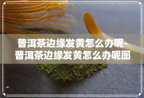 普洱茶边缘发黄怎么办呢-普洱茶边缘发黄怎么办呢图片