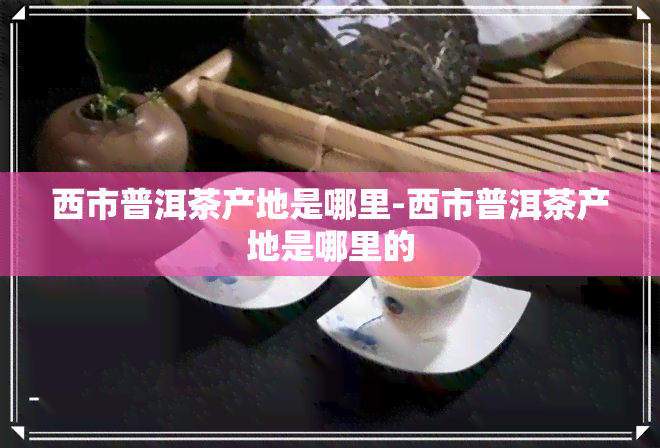 西市普洱茶产地是哪里-西市普洱茶产地是哪里的