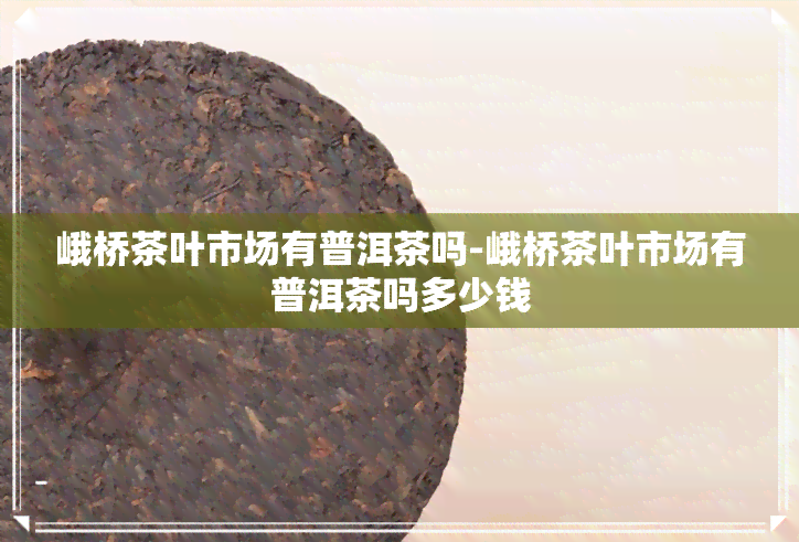 峨桥茶叶市场有普洱茶吗-峨桥茶叶市场有普洱茶吗多少钱