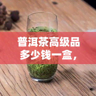 普洱茶高级品多少钱一盒，普洱茶高级品一盒价格究竟如何？