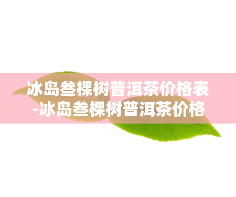 冰岛叁棵树普洱茶价格表-冰岛叁棵树普洱茶价格表及图片