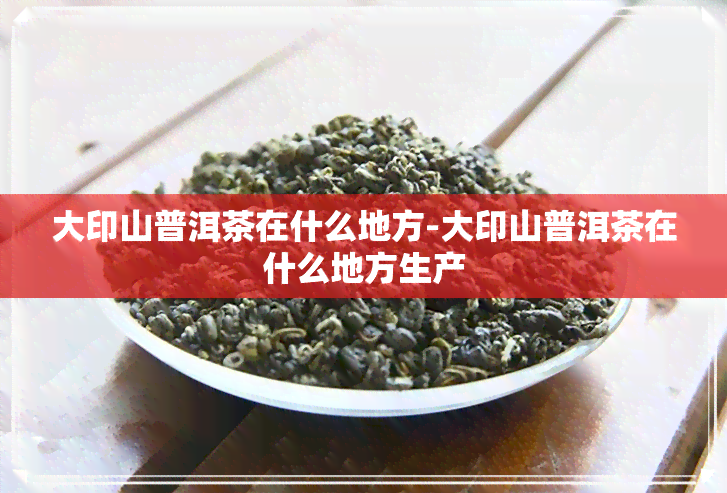 大印山普洱茶在什么地方-大印山普洱茶在什么地方生产