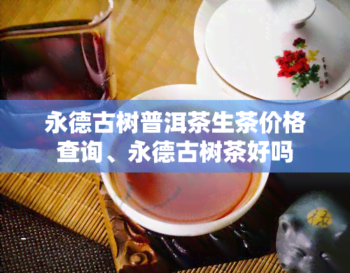 永德古树普洱茶生茶价格查询、永德古树茶好吗